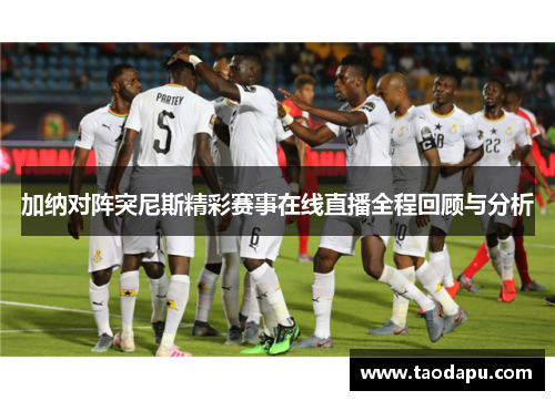 加纳对阵突尼斯精彩赛事在线直播全程回顾与分析