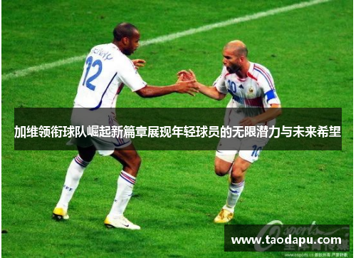 加维领衔球队崛起新篇章展现年轻球员的无限潜力与未来希望