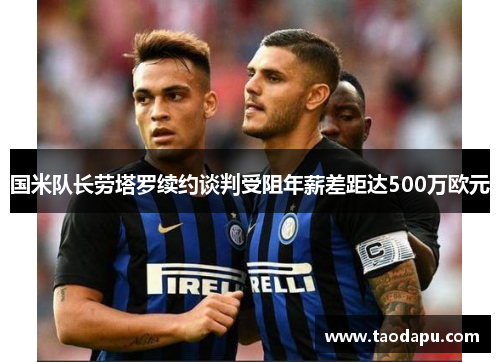 国米队长劳塔罗续约谈判受阻年薪差距达500万欧元