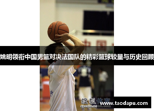 姚明领衔中国男篮对决法国队的精彩篮球较量与历史回顾