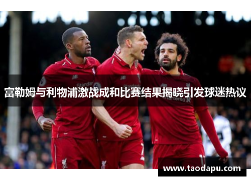 富勒姆与利物浦激战成和比赛结果揭晓引发球迷热议