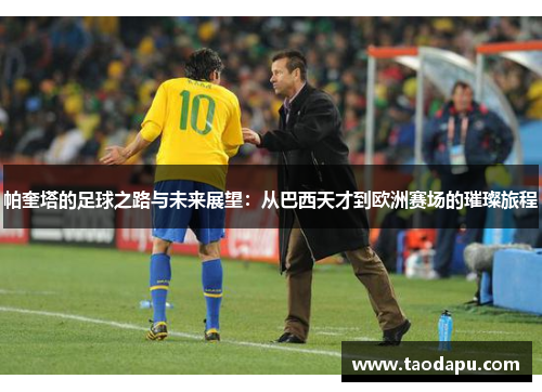 帕奎塔的足球之路与未来展望：从巴西天才到欧洲赛场的璀璨旅程