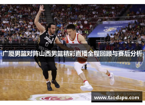 广厦男篮对阵山西男篮精彩直播全程回顾与赛后分析