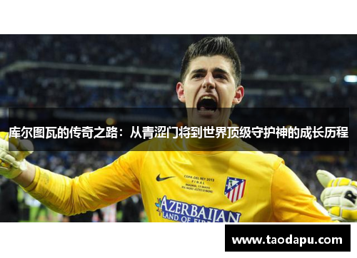 库尔图瓦的传奇之路：从青涩门将到世界顶级守护神的成长历程